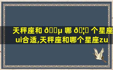 天秤座和 🐵 哪 🦆 个星座zui
合适,天秤座和哪个星座zui
合适在一起